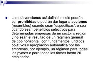    Las subvenciones así definidas solo podrán
    ser prohibidas o podrán dar lugar a acciones
    (recurribles) cuando sean “específicas”, o sea
    cuando sean beneficios selectivos para
    determinadas empresas de un sector o región
    y no sean el resultad de un régimen general
    de tipo horizontal, con fundamentos jurídicos
    objetivos y apropiación automática por las
    empresas, por ejemplo, un régimen para todas
    las pymes o para todas las firmas hasta 20
    empleados.
 