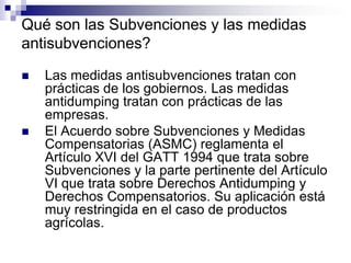 Qué son las Subvenciones y las medidas
antisubvenciones?

   Las medidas antisubvenciones tratan con
    prácticas de los gobiernos. Las medidas
    antidumping tratan con prácticas de las
    empresas.
   El Acuerdo sobre Subvenciones y Medidas
    Compensatorias (ASMC) reglamenta el
    Artículo XVI del GATT 1994 que trata sobre
    Subvenciones y la parte pertinente del Artículo
    VI que trata sobre Derechos Antidumping y
    Derechos Compensatorios. Su aplicación está
    muy restringida en el caso de productos
    agrícolas.
 