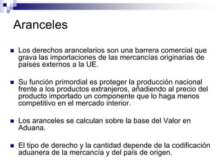 Aranceles
   Los derechos arancelarios son una barrera comercial que
    grava las importaciones de las mercancías originarias de
    países externos a la UE.

   Su función primordial es proteger la producción nacional
    frente a los productos extranjeros, añadiendo al precio del
    producto importado un componente que lo haga menos
    competitivo en el mercado interior.

   Los aranceles se calculan sobre la base del Valor en
    Aduana.

   El tipo de derecho y la cantidad depende de la codificación
    aduanera de la mercancía y del país de origen.
 