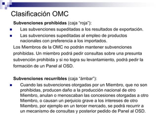 Clasificación OMC
  Subvenciones prohibidas (caja “roja”):
    Las subvenciones supeditadas a los resultados de exportación.
    Las subvenciones supeditadas al empleo de productos
     nacionales con preferencia a los importados.
  Los Miembros de la OMC no podrán mantener subvenciones
  prohibidas. Un miembro podrá pedir consultas sobre una presunta
  subvención prohibida y si no logra su levantamiento, podrá pedir la
  formación de un Panel al OSD.

  Subvenciones recurribles (caja “ámbar”):
   Cuando las subvenciones otorgadas por un Miembro, que no son
    prohibidas, producen daño a la producción nacional de otro
    Miembro, anulan o menoscaban las concesiones otorgadas a otro
    Miembro, o causan un perjuicio grave a los intereses de otro
    Miembro, por ejemplo en un tercer mercado, se podrá recurrir a
    un mecanismo de consultas y posterior pedido de Panel al OSD.
 