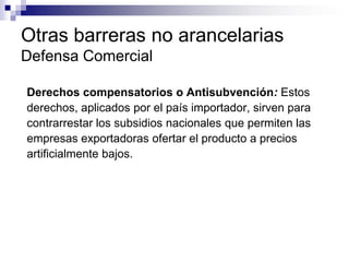 Otras barreras no arancelarias
Defensa Comercial

Derechos compensatorios o Antisubvención: Estos
derechos, aplicados por el país importador, sirven para
contrarrestar los subsidios nacionales que permiten las
empresas exportadoras ofertar el producto a precios
artificialmente bajos.
 