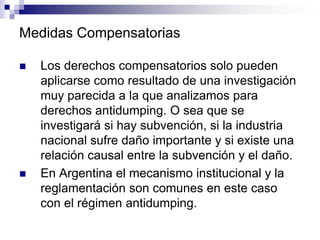 Medidas Compensatorias

   Los derechos compensatorios solo pueden
    aplicarse como resultado de una investigación
    muy parecida a la que analizamos para
    derechos antidumping. O sea que se
    investigará si hay subvención, si la industria
    nacional sufre daño importante y si existe una
    relación causal entre la subvención y el daño.
   En Argentina el mecanismo institucional y la
    reglamentación son comunes en este caso
    con el régimen antidumping.
 