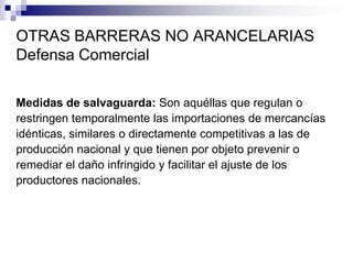OTRAS BARRERAS NO ARANCELARIAS
Defensa Comercial

Medidas de salvaguarda: Son aquéllas que regulan o
restringen temporalmente las importaciones de mercancías
idénticas, similares o directamente competitivas a las de
producción nacional y que tienen por objeto prevenir o
remediar el daño infringido y facilitar el ajuste de los
productores nacionales.
 