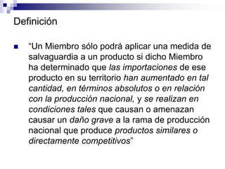 Definición

   “Un Miembro sólo podrá aplicar una medida de
    salvaguardia a un producto si dicho Miembro
    ha determinado que las importaciones de ese
    producto en su territorio han aumentado en tal
    cantidad, en términos absolutos o en relación
    con la producción nacional, y se realizan en
    condiciones tales que causan o amenazan
    causar un daño grave a la rama de producción
    nacional que produce productos similares o
    directamente competitivos”
 
