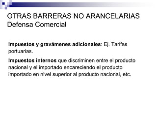 OTRAS BARRERAS NO ARANCELARIAS
Defensa Comercial

Impuestos y gravámenes adicionales: Ej. Tarifas
portuarias.
Impuestos internos que discriminen entre el producto
nacional y el importado encareciendo el producto
importado en nivel superior al producto nacional, etc.
 