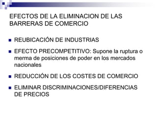 EFECTOS DE LA ELIMINACION DE LAS
BARRERAS DE COMERCIO

   REUBICACIÓN DE INDUSTRIAS
   EFECTO PRECOMPETITIVO: Supone la ruptura o
    merma de posiciones de poder en los mercados
    nacionales
   REDUCCIÓN DE LOS COSTES DE COMERCIO
   ELIMINAR DISCRIMINACIONES/DIFERENCIAS
    DE PRECIOS
 