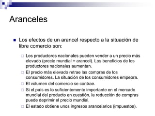 Aranceles

   Los efectos de un arancel respecto a la situación de
    libre comercio son:
       Los productores nacionales pueden vender a un precio más
        elevado (precio mundial + arancel). Los beneficios de los
        productores nacionales aumentan.
       El precio más elevado retrae las compras de los
        consumidores. La situación de los consumidores empeora.
       El volumen del comercio se contrae.
       Si el país es lo suficientemente importante en el mercado
        mundial del producto en cuestión, la reducción de compras
        puede deprimir el precio mundial.
       El estado obtiene unos ingresos arancelarios (impuestos).
 