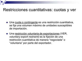 Restricciones cuantitativas: cuotas y ver

    Una cuota o contingente es una restricción cuantitativa,
     se fija una volumen máximo de unidades susceptibles
     de importación.
    Una restricción voluntaria de exportaciones (VER,
     voluntary export restraint) es la fijación de una
     restricción cuantitativa de manera “negociada” o
     “voluntaria” por parte del exportador.
 