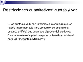 Restricciones cuantitativas: cuotas y ver


  Si las cuotas o VER son inferiores a la cantidad que se
  habría importado bajo libre comercio, se origina una
  escasez artificial que encarece el precio del producto.
  Este incremento de precio supone un beneficio adicional
  para los fabricantes extranjeros.
 