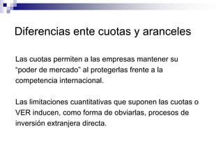 Diferencias ente cuotas y aranceles

Las cuotas permiten a las empresas mantener su
“poder de mercado” al protegerlas frente a la
competencia internacional.

Las limitaciones cuantitativas que suponen las cuotas o
VER inducen, como forma de obviarlas, procesos de
inversión extranjera directa.
 