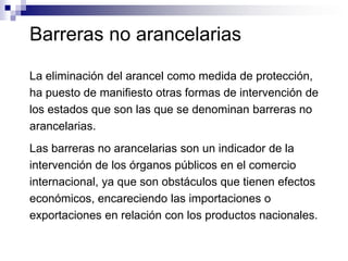 Barreras no arancelarias

La eliminación del arancel como medida de protección,
ha puesto de manifiesto otras formas de intervención de
los estados que son las que se denominan barreras no
arancelarias.
Las barreras no arancelarias son un indicador de la
intervención de los órganos públicos en el comercio
internacional, ya que son obstáculos que tienen efectos
económicos, encareciendo las importaciones o
exportaciones en relación con los productos nacionales.
 