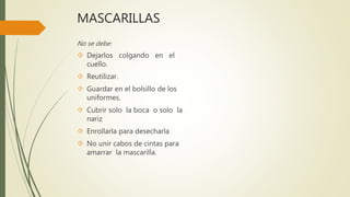 MASCARILLAS
No se debe:
 Dejarlos colgando en el
cuello.
 Reutilizar.
 Guardar en el bolsillo de los
uniformes.
 Cubrir solo la boca o solo la
nariz
 Enrollarla para desecharla
 No unir cabos de cintas para
amarrar la mascarilla.
 