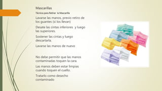 Mascarillas
Técnica para Retirar la Mascarilla
Lavarse las manos, previo retiro de
los guantes (si los llevan)
Desate las cintas inferiores y luego
las superiores.
Sostener las cintas y luego
descartarla.
Lavarse las manos de nuevo
No debe permitir que las manos
contaminadas toquen la cara.
Las manos deben estar limpias
cuando toquen el cuello.
Tratarlo como desecho
contaminado
 