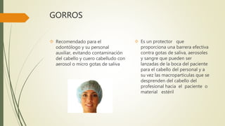 GORROS
 Recomendado para el
odontólogo y su personal
auxiliar, evitando contaminación
del cabello y cuero cabelludo con
aerosol o micro gotas de saliva
 Es un protector que
proporciona una barrera efectiva
contra gotas de saliva, aerosoles
y sangre que pueden ser
lanzadas de la boca del paciente
para el cabello del personal y a
su vez las macropartículas que se
desprenden del cabello del
profesional hacia el paciente o
material estéril
 