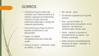GORROS
 Colocarse el gorro antes del
contacto con material estéril y al
realizar cualquier procedimiento
invasivo (cirugía, toma de
exámenes especiales, manejo de
material esterilizado).
 Cerciorarse que el gorro este en
buenas condiciones y sea
desechable.
 Sujete el cabello
completamente por arriba del
cuello.
 Colocar el gorro cubriendo todo
el cabello y orejas.
 No portar joyas.
 Al retirarlo sujetarlo por la parte
interna.
 Una vez terminado el
procedimiento descartarlo en el
depósito de desechos
contaminados (bolsa roja).
 Hacer cambio si durante el
procedimiento se salpica con
fluidos corporales.
 Debe retirarse inmediatamente
después de haber realizado el
procedimiento.
 