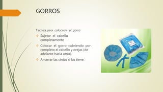 GORROS
Técnica para colocarse el gorro
 Sujetar el cabello
completamente
 Colocar el gorro cubriendo por
completo el cabello y orejas (de
adelante hacia atrás).
 Amarrar las cintas si las tiene.
 
