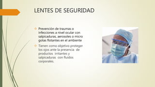 LENTES DE SEGURIDAD
 Prevención de traumas o
infecciones a nivel ocular con
salpicaduras, aerosoles o micro
gotas flotantes en el ambiente
 Tienen como objetivo proteger
los ojos ante la presencia de
productos irritantes y
salpicaduras con fluidos
corporales.
 
