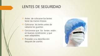 LENTES DE SEGURIDAD
 Antes de colocarse los lentes
tener las manos limpias
 Colocarse los lentes antes de
calzarse los guantes
 Cerciorarse que los lentes estén
en buenas condiciones y que
sean adaptables.
 Proceder a su desinfección
después de usarlos.
 