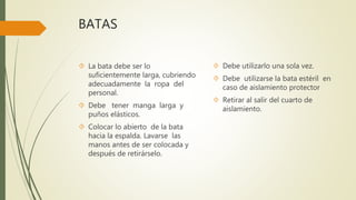 BATAS
 La bata debe ser lo
suficientemente larga, cubriendo
adecuadamente la ropa del
personal.
 Debe tener manga larga y
puños elásticos.
 Colocar lo abierto de la bata
hacia la espalda. Lavarse las
manos antes de ser colocada y
después de retirárselo.
 Debe utilizarlo una sola vez.
 Debe utilizarse la bata estéril en
caso de aislamiento protector
 Retirar al salir del cuarto de
aislamiento.
 