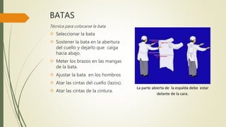 BATAS
Técnica para colocarse la bata
 Seleccionar la bata
 Sostener la bata en la abertura
del cuello y dejarlo que caiga
hacia abajo.
 Meter los brazos en las mangas
de la bata.
 Ajustar la bata en los hombros
 Atar las cintas del cuello (lazos).
 Atar las cintas de la cintura.
La parte abierta de la espalda debe estar
delante de la cara.
 
