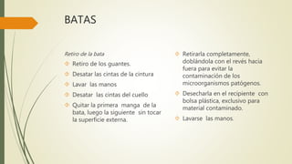 BATAS
Retiro de la bata
 Retiro de los guantes.
 Desatar las cintas de la cintura
 Lavar las manos
 Desatar las cintas del cuello
 Quitar la primera manga de la
bata, luego la siguiente sin tocar
la superficie externa.
 Retirarla completamente,
doblándola con el revés hacia
fuera para evitar la
contaminación de los
microorganismos patógenos.
 Desecharla en el recipiente con
bolsa plástica, exclusivo para
material contaminado.
 Lavarse las manos.
 