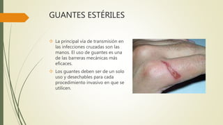 GUANTES ESTÉRILES
 La principal vía de transmisión en
las infecciones cruzadas son las
manos. El uso de guantes es una
de las barreras mecánicas más
eficaces.
 Los guantes deben ser de un solo
uso y desechables para cada
procedimiento invasivo en que se
utilicen.
 
