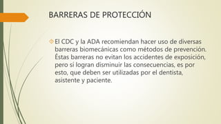 BARRERAS DE PROTECCIÓN
El CDC y la ADA recomiendan hacer uso de diversas
barreras biomecánicas como métodos de prevención.
Éstas barreras no evitan los accidentes de exposición,
pero sí logran disminuir las consecuencias, es por
esto, que deben ser utilizadas por el dentista,
asistente y paciente.
 