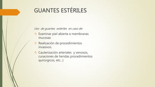 GUANTES ESTÉRILES
Uso de guantes estériles en caso de:
 Examinar piel abierta o membranas
mucosas
 Realización de procedimientos
invasivos.
 Cauterización arteriales y venosos,
curaciones de heridas procedimientos
quirúrgicos, etc...)
 