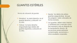 GUANTES ESTÉRILES
Técnica de colocación de guantes
 Introducir la mano derecha en el
guante derecho y colocarlo en
su sitio.
 Colocar la mano derecha
enguantada bajo dobles del
guante izquierdo y colocarlo en
su sitio.
 Ajustar los dedos de ambos
guantes asegurándose de que
los pulgares están colocados de
forma correcta.
 Los guantes deben estar intactos
y cambiarse tan a menudo como
sea necesario; esto es después de
la manipulación directa de
excreciones potencialmente
contaminadas, secreciones u
otros exudados corporales.
 