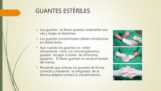 GUANTES ESTÉRILES
 Los guantes se llevan puestos solamente una
vez y luego se desechan.
 Los guantes contaminados deben introducirse
en doble bolsa.
 Aun cuando los guantes no estén
obviamente rotos, los microorganismos
pueden escapar a través de diminutos
agujeros. El llevar guantes no anula el lavado
de manos.
 Recuerde que colocar los guantes de forma
correcta y mantener la integridad de la
técnica aséptica evitará la contaminación.
 