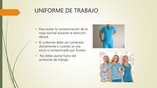 UNIFORME DE TRABAJO
 Para evitar la contaminación de la
ropa normal durante la atención
dental.
 El uniforme debe ser cambiado
diariamente o cuando se vea
sucio o contaminado por fluidos.
 No debe usarse fuera del
ambiente de trabajo.
 