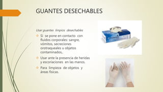GUANTES DESECHABLES
Usar guantes limpios desechables
 Si se pone en contacto con
fluidos corporales: sangre,
vómitos, secreciones
orotraqueales u objetos
contaminados,.
 Usar ante la presencia de heridas
y escoriaciones en las manos.
 Para limpieza de objetos y
áreas físicas.
 