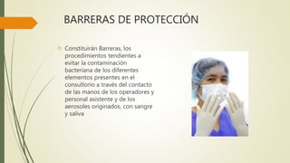 BARRERAS DE PROTECCIÓN
 Constituirán Barreras, los
procedimientos tendientes a
evitar la contaminación
bacteriana de los diferentes
elementos presentes en el
consultorio a través del contacto
de las manos de los operadores y
personal asistente y de los
aerosoles originados, con sangre
y saliva
 