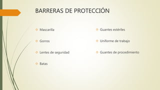 BARRERAS DE PROTECCIÓN
 Mascarilla
 Gorros
 Lentes de seguridad
 Batas
 Guantes estériles
 Uniforme de trabajo
 Guantes de procedimiento
 