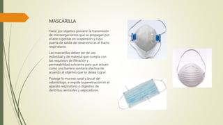 MASCARILLA
Tiene por objetivo prevenir la transmisión
de microorganismos que se propagan por
el aire o gotitas en suspensión y cuya
puerta de salida del reservorio es el tracto
respiratorio.
Las mascarillas deben ser de uso
individual y de material que cumpla con
los requisitos de filtración y
permeabilidad suficiente para que actúen
como una barrera sanitaria efectiva de
acuerdo al objetivo que se desea lograr.
Protege la mucosa nasal y bucal del
odontólogo, e impide la penetración en el
aparato respiratorio o digestivo de
dentritus, aerosoles y salpicaduras.
 