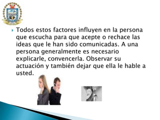 Todos estos factores influyen en la persona que escucha para que acepte o rechace las ideas que le han sido comunicadas. A una persona generalmente es necesario explicarle, convencerla. Observar su actuación y también dejar que ella le hable a usted.