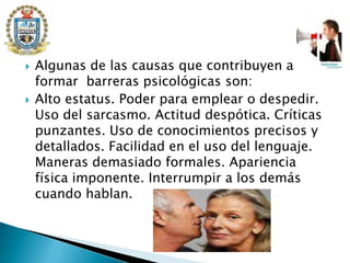 Algunas de las causas que contribuyen a formar  barreras psicológicas son:Alto estatus. Poder para emplear o despedir. Uso del sarcasmo. Actitud despótica. Críticas punzantes. Uso de conocimientos precisos y detallados. Facilidad en el uso del lenguaje. Maneras demasiado formales. Apariencia física imponente. Interrumpir a los demás cuando hablan.