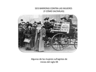 SEIS BARRERAS CONTRA LAS MUJERES
           (Y CÓMO SALTARLAS)




Algunas de las mujeres sufragistas de
         inicios del siglo XX
 