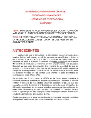 UNIVERSIDAD AUTONOMA DE CHIAPAS
ESCUELA DE HUMANIDADES
LICENCIATURA EN PEDAGOGÍA
CAMPUS IV
TEMA: BARRERASPARA EL APRENDIZAJE Y LA PARTICIPACIÓN
(ATENCIÓNA LAS NECECIDADED EDUCATIVAS ESPECIALES)
TÍTULO:ESTRATEGÍAS Y TÉCNICAS NECESARIAS QUE SUPLAN
LA NECESIDADES DE LOS ESTUDIANTES QUE PRESENTEN
ALGUN TIPO DE BAP
ANTECEDENTES
Las barreras para el aprendizaje y la participación hacen referencia a todos
aquellos factores del contexto social de una persona que dificultan o limitan el
pleno acceso a la educación y a las oportunidades de aprendizaje de los
discentes, es decir al alumnado. Cuando en 1978 Mary Warnock acuña el término
“Necesidades Educativas Especiales” se produce un gran avance en la Educación
Especial, ya que esta denominación lleva implícita la necesidad de que los
alumnos con discapacidad u otro tipo de problemas o dificultades dejasen de
trabajar de manera paralela a como lo hacían los demás alumnos, e instaba a que
se tomasen medidas en los centros para atender a esas dificultades de
aprendizaje de estos niños y niñas.
De acuerdo con Booth y Ainscow (2015), en la última versión traducida al
castellano del índice realizada por Echeita y colaboradores, prevalece la idea de
sustituir el concepto de necesidades educativas especiales (NEE), ya que este
concepto asocia la deficiencia o la discapacidad como la causa principal de las
dificultades educativas, sin considerar aquellos aspectos que interactúan con las
condiciones personales y sociales; es decir, los contextos. El concepto de NEE
tiende a ignorar que en esta categoría están sobrerrepresentados determinados
estudiantes por razón de género, clase o etnia.
Es por esa razón que el 30 de septiembre del 2019 se hace un cambio radical en
la ley general de educación para poder obtener una educación inclusiva.
 