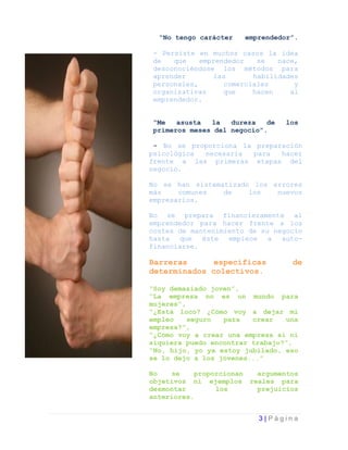 “No tengo carácter   emprendedor”.

- Persiste en muchos casos la idea
de   que    emprendedor   se   nace,
desconociéndose los métodos para
aprender       las       habilidades
personales,       comerciales      y
organizativas     que    hacen    al
emprendedor.


“Me   asusta  la   dureza   de   los
primeros meses del negocio”.

 - No se proporciona la preparación
psicológica necesaria  para   hacer
frente a las primeras etapas del
negocio.

No se han sistematizado los errores
más    comunes   de    los   nuevos
empresarios.

No se prepara financieramente al
emprendedor para hacer frente a los
costes de mantenimiento de su negocio
hasta que éste empiece a auto-
financiarse.

Barreras      específicas         de
determinados colectivos.

“Soy demasiado joven”,
“La empresa no es un mundo para
mujeres”,
“¿Está loco? ¿Cómo voy a dejar mi
empleo    seguro  para   crear   una
empresa?”,
“¿Cómo voy a crear una empresa si ni
siquiera puedo encontrar trabajo?”,
“No, hijo, yo ya estoy jubilado, eso
se lo dejo a los jóvenes...”

No   se    proporcionan argumentos
objetivos ni ejemplos reales para
desmontar       los     prejuicios
anteriores.


                          3|Página
 