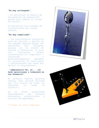 “Es muy arriesgado”.

- Se desconocen la mayoría de
herramientas de preparación
previa para reducir el riesgo
de fracaso.

Se desconocen los sistemas de
cuantificación del riesgo
asumido.

“Es muy complicado”.

- Los conocimientos necesarios
para la creación y gestión de
una pequeña empresa pueden ser
aprendidos     por    cualquier
persona   con   un  mínimo   de
interés y dedicación, si bien
con      frecuencia      dichos
conocimientos se “complican” -
interesada                    o
desinteresadamente-    mediante
la utilización de tecnicismos
o extranjerismos que hacen muy
difícil su entendimiento.

 “¿Empresario? No, no... ¡Yo
haré oposiciones o trabajaré en
una Farmacia!”

El profesor Fuentes Quintana
resumía esta actitud diciendo
que <<la ilusión de todos los
españoles    es    tener   un
estanco>>.

No    se    están     promoviendo
adecuadamente     las    ventajas
personales,    profesionales    y
sociales de emprender.


* Tomado de Centro Emprende




                                    4|Página
 
