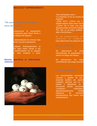NEGOCIOS Y EMPRENDIMIENTO


                                                    “Soy demasiado joven”,
                                                    “La empresa no es un mundo para
                                                    mujeres”,
                                                    “¿Está loco? ¿Cómo voy a dejar mi
“Me asusta la dureza de los primeros                empleo seguro para crear una empresa?”,
meses del negocio”.                                 “¿Cómo voy a crear una empresa si ni
                                                    siquiera puedo encontrar trabajo?”,
                                                    “No, hijo, yo ya estoy jubilado, eso se lo
No se proporciona la preparación
                                                    dejo a los jóvenes...”
psicológica necesaria para hacer frente a
las primeras etapas del negocio.                    No se proporcionan argumentos
                                                    objetivos ni ejemplos reales
No se han sistematizado los errores más
                                                    para desmontar los prejuicios anteriores.
comunes de los nuevos empresarios.

No se prepara financieramente al                    “Es muy arriesgado”.
emprendedor para hacer frente a los
costes de mantenimiento de su negocio               Se     desconocen       la    mayoría de
hasta que éste empiece a auto-                      herramientas de preparación previa para
financiarse.                                        reducir el riesgo de fracaso.

Barreras específicas de determinados                Se desconocen los sistemas             de
colectivos.                                         cuantificación del riesgo asumido.



                                                    “Es muy complicado”.

                                                    Los conocimientos necesarios para la
                                                    creación y gestión de una pequeña
                                                    empresa pueden ser aprendidos por
                                                    cualquier persona con un mínimo de
                                                    interés y dedicación, si bien con
                                                    frecuencia dichos conocimientos se
                                                    “complican”        -interesada         o
                                                    desinteresadamente-       mediante    la
                                                    utilización    de      tecnicismos     o
                                                    extranjerismos que hacen muy difícil su
                                                    entendimiento.




                                            Centro España
 