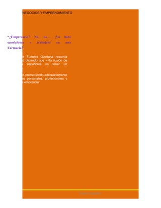 NEGOCIOS Y EMPRENDIMIENTO




“¿Empresario?      No,   no...   ¡Yo   haré
oposiciones    o    trabajaré    en    una
Farmacia!”

El profesor Fuentes Quintana resumía
esta actitud diciendo que <<la ilusión de
todos los españoles es tener un
estanco>>.

No se están promoviendo adecuadamente
las ventajas personales, profesionales y
sociales de emprender.




                                              Centro España
 