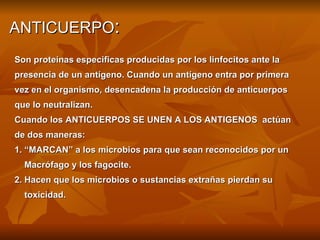 ANTICUERPO : Son proteínas especificas producidas por los linfocitos ante la  presencia de un antígeno. Cuando un antígeno entra por primera  vez en el organismo, desencadena la producción de anticuerpos que lo neutralizan. Cuando los ANTICUERPOS SE UNEN A LOS ANTIGENOS  actúan  de dos maneras: 1. “MARCAN” a los microbios para que sean reconocidos por un  Macrófago y los fagocite. 2. Hacen que los microbios o sustancias extrañas pierdan su  toxicidad. 