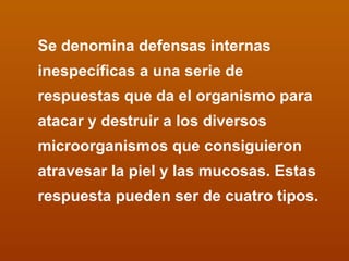 Se denomina defensas internas inespecíficas a una serie de respuestas que da el organismo para atacar y destruir a los diversos microorganismos que consiguieron atravesar la piel y las mucosas. Estas respuesta pueden ser de cuatro tipos. 