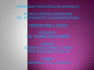 UNIVERSIDAD TECNOLOGICA DE MANZANILLO

     TECNICO SUPERIOR UNIVERSITARIO
ING. MANTENIMIENTO A MAQUINARIA PESADA

       EXPRESIÓN ORAL Y ESCRITA

              EXPOSICIÓN
      ING. VALERIA MOLINA ROMÁN

              ALUMNOS:
    ADILSON ULISES MARQUEZ LARIOS
     REYES IVAN MORADO AGUILAR

              3-MMP-3
      MANZANILLO, COL. 22/05/2012
 