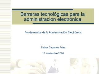 Barreras tecnológicas para la
 administración electrónica

 Fundamentos de la Administración Electrónica




             Esther Caparrós Frias

              10 Noviembre 2008
 