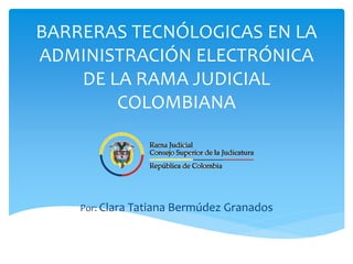 BARRERAS TECNÓLOGICAS EN LA
ADMINISTRACIÓN ELECTRÓNICA
DE LA RAMA JUDICIAL
COLOMBIANA
Por: Clara Tatiana Bermúdez Granados
 