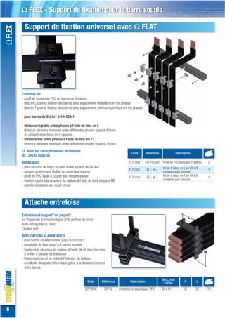 Ω FLEX - Support de fixation pour la barre souple

           Support de fixation universel avec Ω FLAT
Ω FLEX




         Constitué de:
         - profil de soutien en PVC en barres de 2 mètres
         - bloc en L pour la fixation des barres avec espacement réglable entre les phases
         - bloc en T pour la fixation des barres avec espacement minimum permis entre les phases

         - pour barres de 2x24x1 à 10x120x1

         - distance réglable entre phases à l'aide du bloc en L
           distance aérienne minimum entre différentes phases égale à 40 mm
           en utilisant deux blocs en L opposés
         - distance fixe entre phases à l'aide du bloc en T”
           distance aérienne minimum entre différentes phases égale à 20 mm
         Cf. aussi les caractéristiques techniques
                                                                                               Code         Référence                  Description
         de Ω FLAT page 26
         AVANTAGES                                                                           FLT1000        FLT-PR2000   Profil en PVC longueur 2 mètres   2
         - pour sections de barre souples isolée à partir de 2x24x1                                                      Kit de 6 blocs en L en PA 6/6
                                                                                             FLT1005         FLT- BL-L                                     1
         - support entièrement réalisé en matériaux isolants                                                             complets avec visserie
         - profil en PVC facile à couper à la mesure voulue                                                              Kit de 6 blocs en T en PA 6/6
                                                                                             FLT1010         FLT- BL-T                                     1
         - fixation rapide à la structure du tableau à l'aide de vis à six pans M6                                       complets avec visserie
         - grande résistance aux court-circuit



           Attache entretoise
         Entretoise et support "en paquet"
         En Polyamide 6/6 renforcé par 30% de fibre de verre
         Auto-extinguible UL 94V0
         Couleur noir
         APPLICATIONS et AVANTAGESI
         - pour barres souples isolées jusqu'à 32x10x1
         - possibilité de fixer jusqu'à 4 barres souples
         - fixation à la structure du tableau à l'aide de vis (non fournies)
           à enfiler à la base du entretoise
         - fixation précise et en ordre à l'intérieur du tableau
         - excellente dissipation thermique grâce à la distance correcte
           entre barres


                                                                                                                         Sect. max
                                                             Code        Référence            Description                 Ω Flex             H       L

                                                           DZP3000         DZP 32    Entretoise en paquet pour BFX       32 x 10 x 1         53      38    10




 8
 