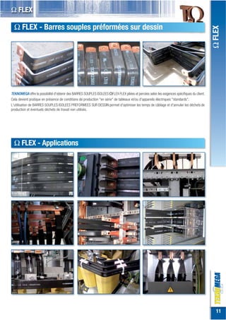 Ω FLEX

  Ω FLEX - Barres souples préformées sur dessin




                                                                                                                                              Ω FLEX
TEKNOMEGA offre la possibilité d'obtenir des BARRES SOUPLES ISOLEES ΩFLEX FLEX pliées et percées selon les exigences spécifiques du client.
Cela devient pratique en présence de conditions de production "en série" de tableaux et/ou d'appareils électriques "standards".
L'utilisation de BARRES SOUPLES ISOLEES PREFORMEES SUR DESSIN permet d'optimiser les temps de câblage et d'annuler les déchets de
production et éventuels déchets de travail non utilisés.




  Ω FLEX - Applications




                                                                                                                                                11
 